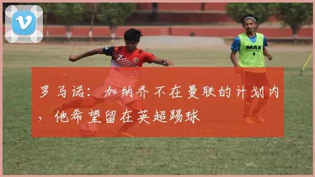 罗马诺：加纳乔不在曼联的计划内，他希望留在英超踢球