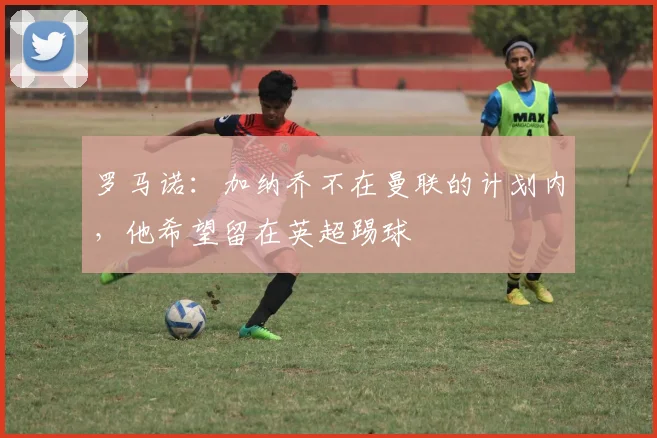 罗马诺：加纳乔不在曼联的计划内，他希望留在英超踢球
